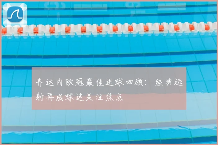 齐达内欧冠最佳进球回顾：经典远射再成球迷关注焦点