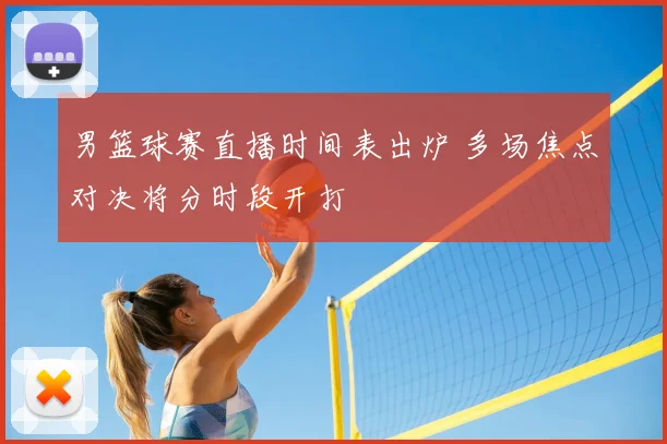 男篮球赛直播时间表出炉 多场焦点对决将分时段开打