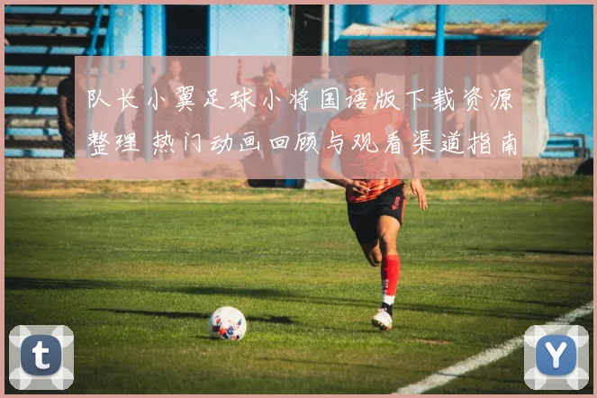 队长小翼足球小将国语版下载资源整理 热门动画回顾与观看渠道指南
