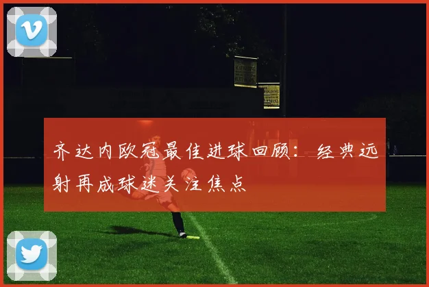 齐达内欧冠最佳进球回顾：经典远射再成球迷关注焦点