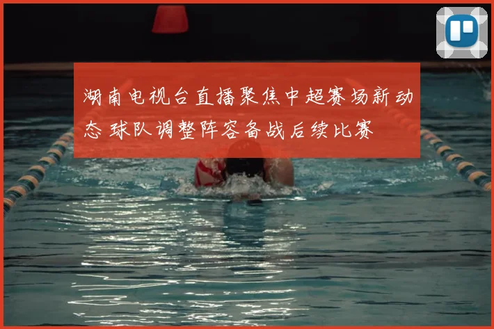 湖南电视台直播聚焦中超赛场新动态 球队调整阵容备战后续比赛