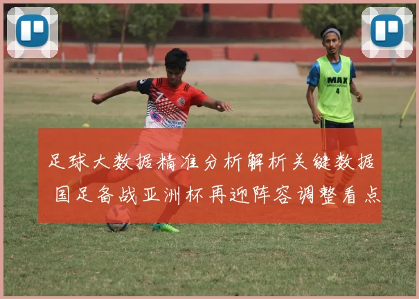 足球大数据精准分析解析关键数据 国足备战亚洲杯再迎阵容调整看点
