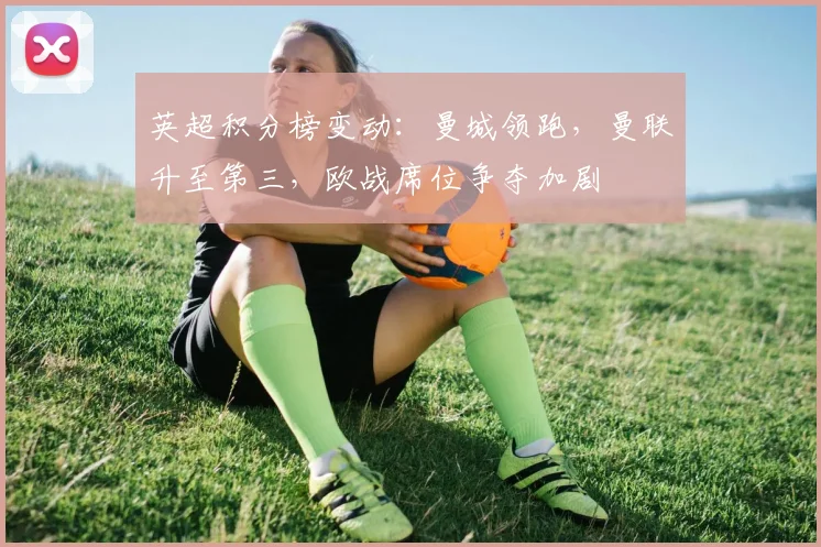 英超积分榜变动：曼城领跑，曼联升至第三，欧战席位争夺加剧