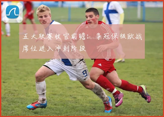 五大联赛收官前瞻：争冠保级欧战席位进入冲刺阶段