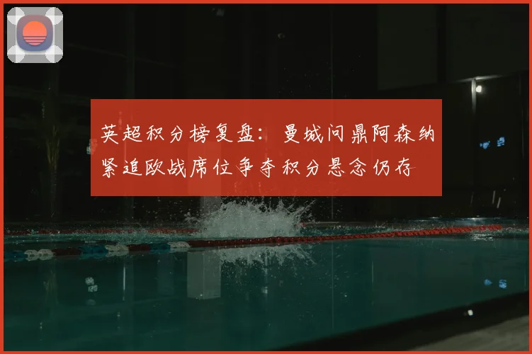 英超积分榜复盘：曼城问鼎阿森纳紧追欧战席位争夺积分悬念仍存