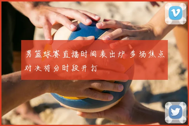 男篮球赛直播时间表出炉 多场焦点对决将分时段开打