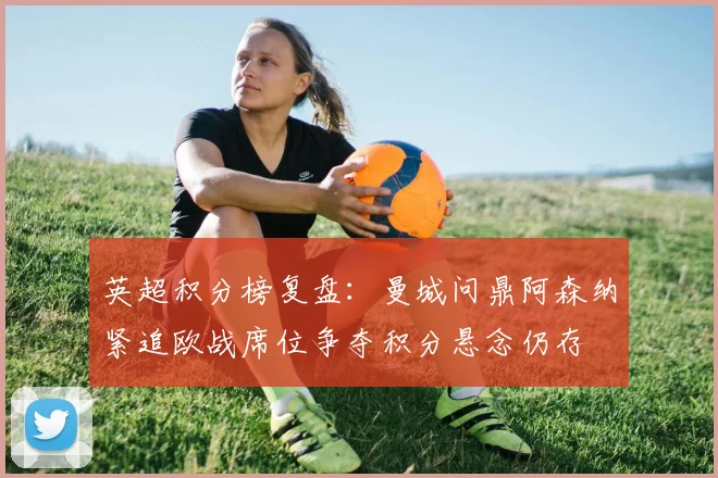 英超积分榜复盘：曼城问鼎阿森纳紧追欧战席位争夺积分悬念仍存