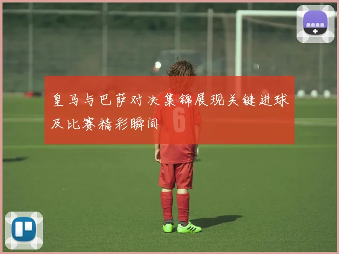 皇马与巴萨对决集锦展现关键进球及比赛精彩瞬间