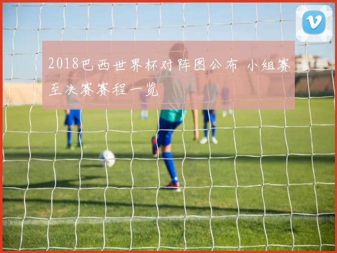 2018巴西世界杯对阵图公布 小组赛至决赛赛程一览